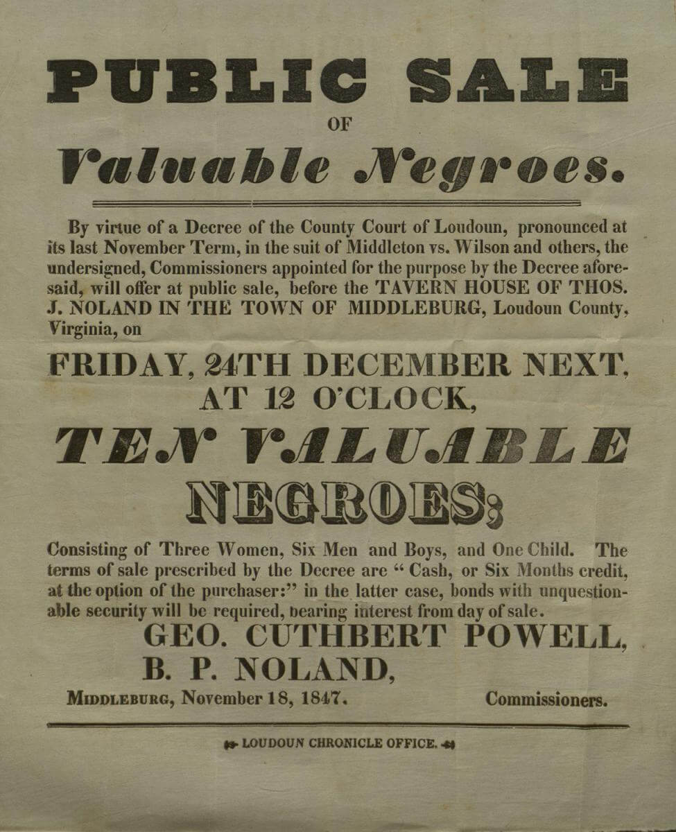 Public Sale of Valuable Negroes, Middleburg, Virginia, November 18, 1847. Advertisement commissioned by Geo. Cuthbert Powell and B. P. Noland. Courtesy of Gary Clemens Clerk of the Circuit Court, Historic Records Division, Loudoun County, Virginia, loudoun.gov/DocumentCenter/View/119083.